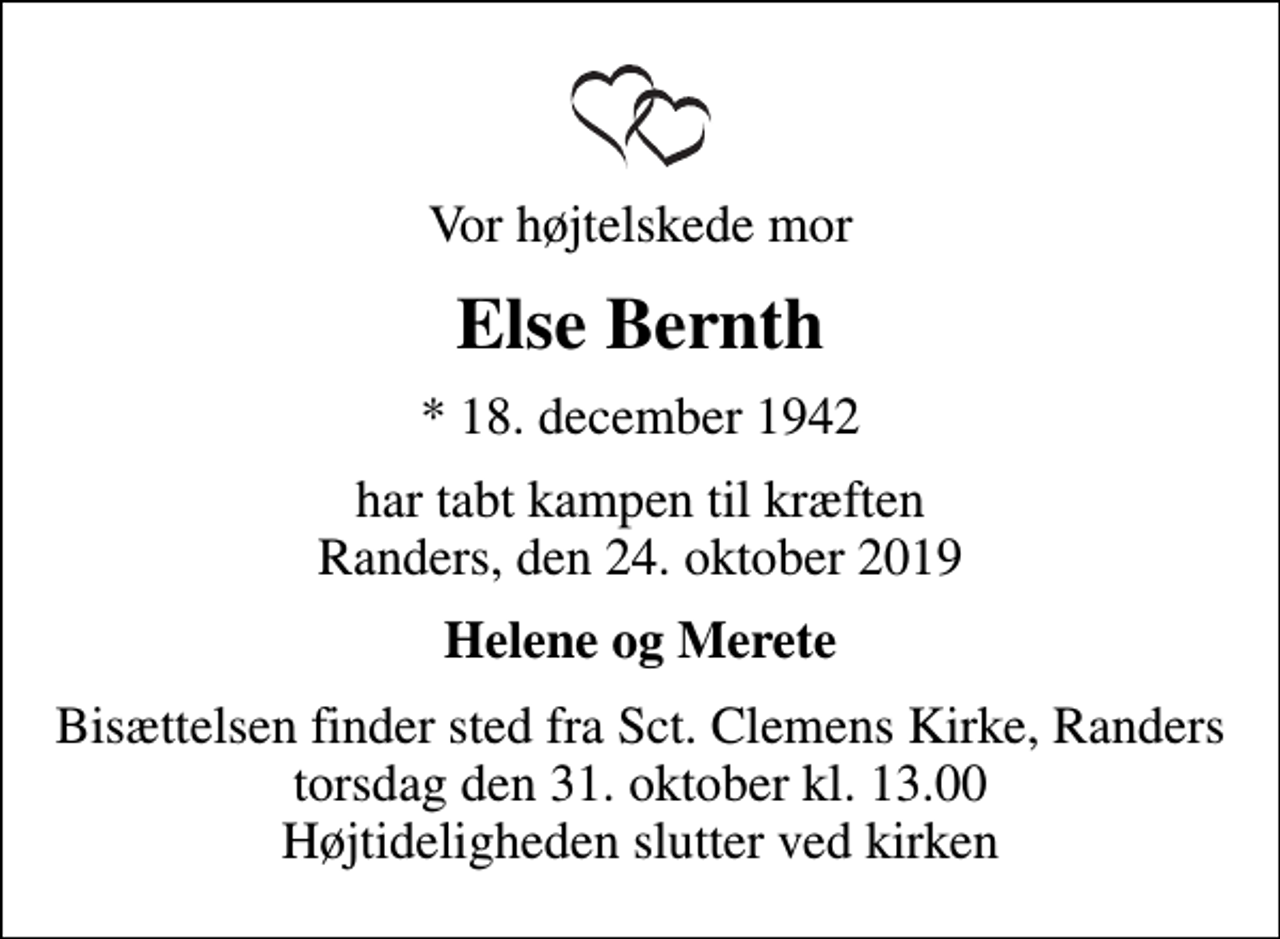 <p>Vor højtelskede mor<br />Else Bernth<br />* 18. december 1942<br />har tabt kampen til kræften Randers, den 24. oktober 2019<br />Helene og Merete<br />Bisættelsen finder sted fra Sct. Clemens Kirke, Randers torsdag den 31. oktober kl. 13.00 Højtideligheden slutter ved kirken</p>