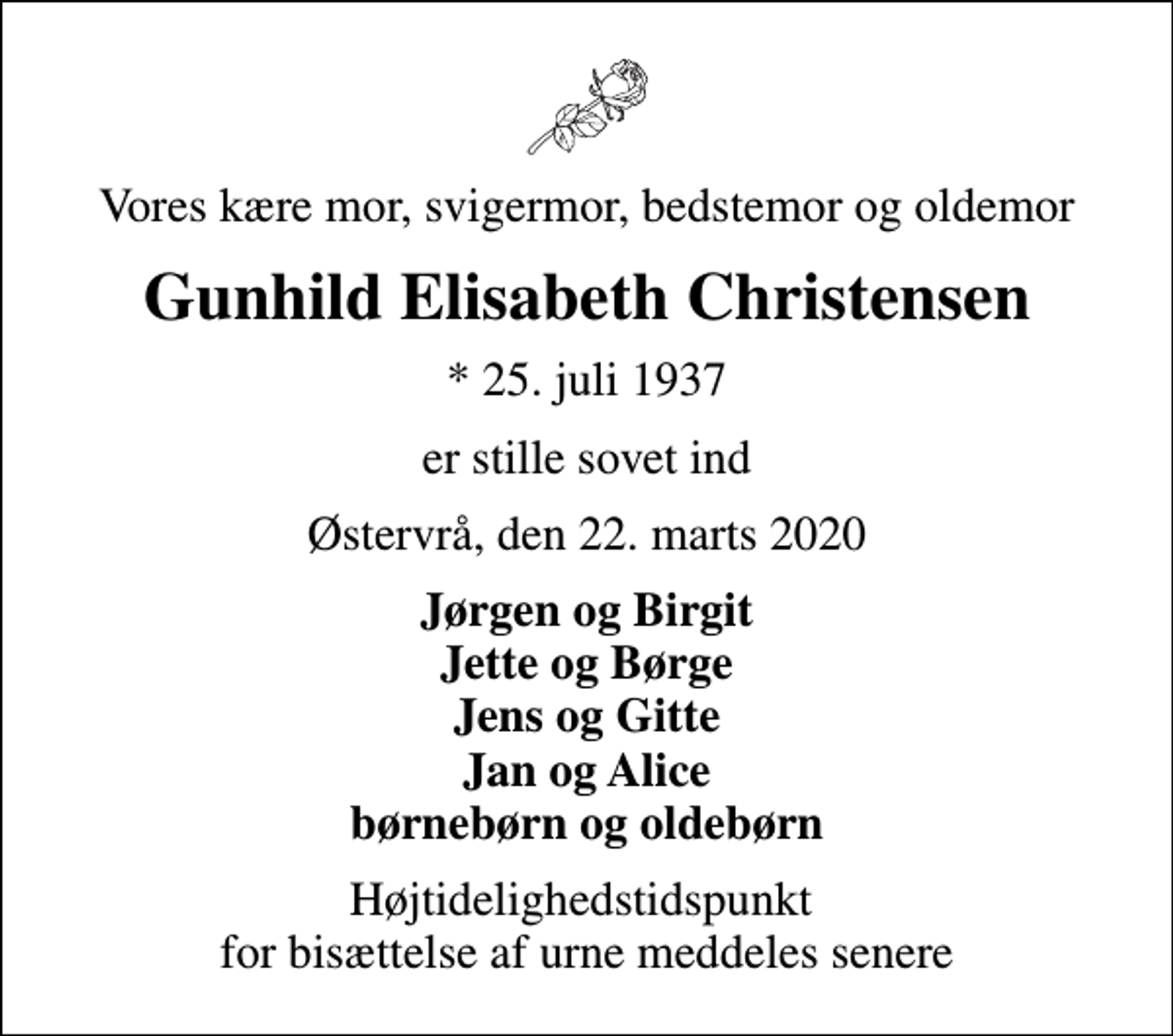 <p>Vores kære mor, svigermor, bedstemor og oldemor<br />Gunhild Elisabeth Christensen<br />* 25. juli 1937<br />er stille sovet ind<br />Østervrå, den 22. marts 2020<br />Jørgen og Birgit Jette og Børge Jens og Gitte Jan og Alice børnebørn og oldebørn<br />Højtidelighedstidspunkt for bisættelse af urne meddeles senere</p>