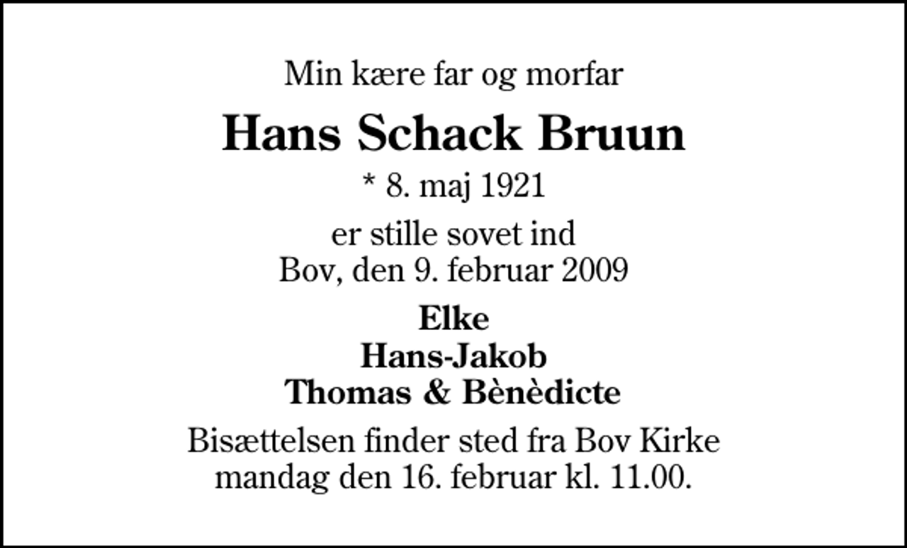 <p>Min kære far og morfar<br />Hans Schack Bruun<br />* 8. maj 1921<br />er stille sovet ind Bov, den 9. februar 2009<br />Elke Hans-Jakob Thomas &amp; Bènèdicte<br />Bisættelsen finder sted fra Bov Kirke mandag den 16. februar kl. 11.00</p>