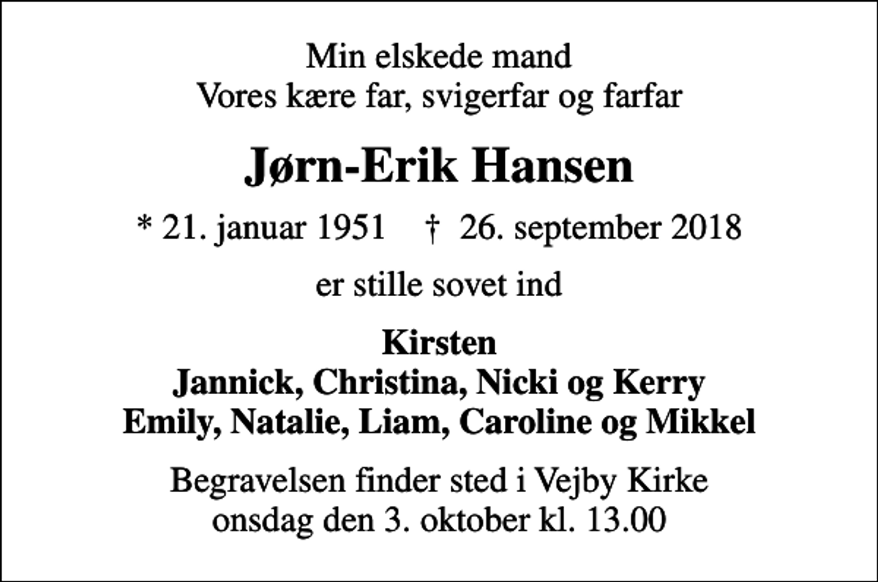 <p>Min elskede mand Vores kære far, svigerfar og farfar<br />Jørn-Erik Hansen<br />* 21. januar 1951 ✝ 26. september 2018<br />er stille sovet ind<br />Kirsten Jannick, Christina, Nicki og Kerry Emily, Natalie, Liam, Caroline og Mikkel<br />Begravelsen finder sted i Vejby Kirke onsdag den 3. oktober kl. 13.00</p>
