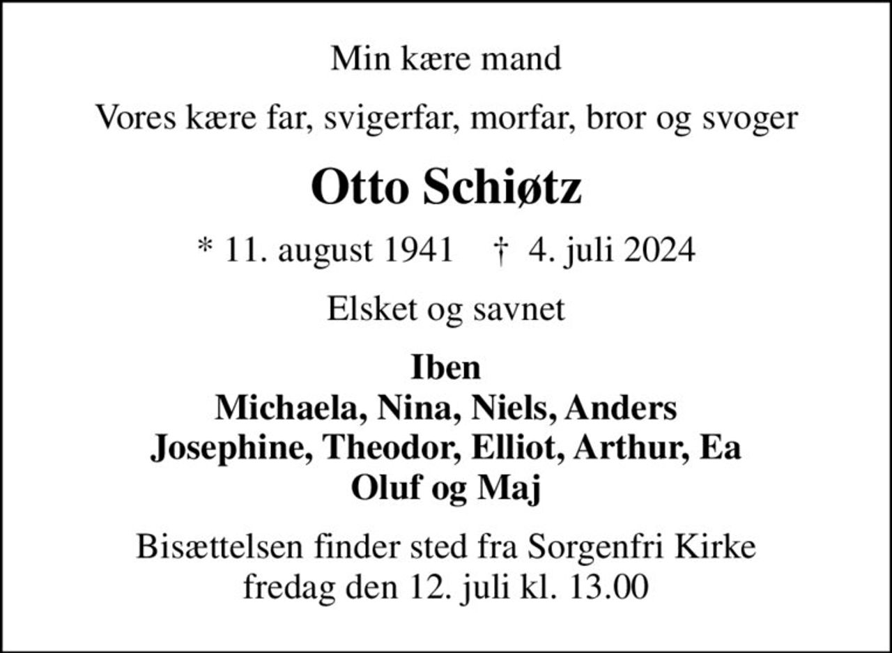 Min kære mand
Vores kære far, svigerfar, morfar, bror og svoger
Otto Schiøtz
* 11. august 1941    ✝ 4. juli 2024
Elsket og savnet
Iben Michaela, Nina, Niels, Anders Josephine, Theodor, Elliot, Arthur, Ea Oluf og Maj
Bisættelsen finder sted fra Sorgenfri Kirke  fredag den 12. juli kl. 13.00
