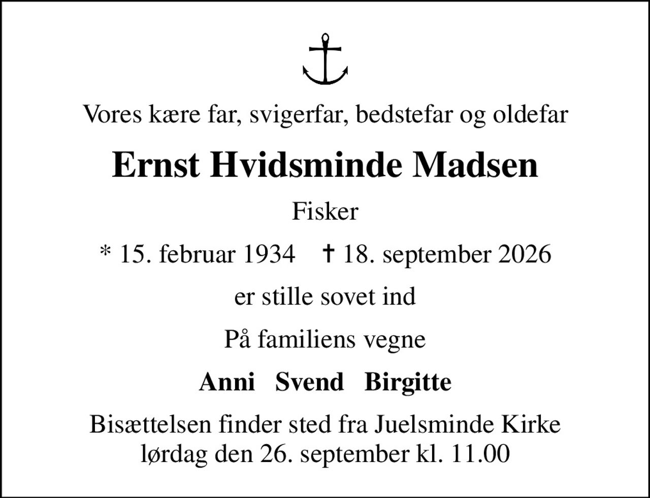 Vores kære far, svigerfar, bedstefar og oldefar
Ernst Hvidsminde Madsen
Fisker
* 15. februar 1934    ✝ 18. september 2026
er stille sovet ind
På familiens vegne
Anni   Svend   Birgitte
Bisættelsen finder sted fra Juelsminde Kirke  lørdag den 26. september kl. 11.00