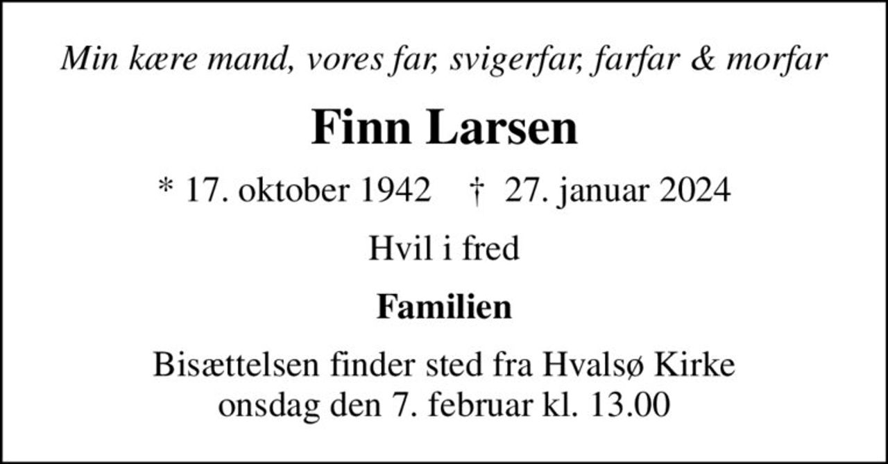 Min kære mand, vores far, svigerfar, farfar & morfar
Finn Larsen
* 17. oktober 1942    ✝ 27. januar 2024
Hvil i fred
Familien
Bisættelsen finder sted fra Hvalsø Kirke  onsdag den 7. februar kl. 13.00