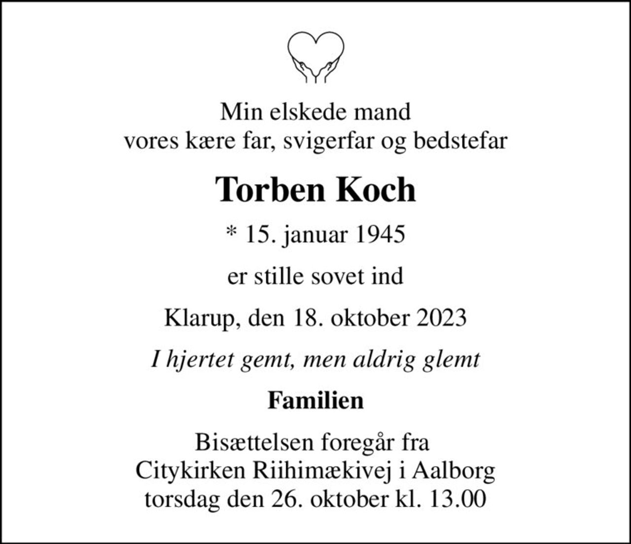 Min elskede mand vores kære far, svigerfar og bedstefar
Torben Koch
* 15. januar 1945
er stille sovet ind
Klarup, den 18. oktober 2023
I hjertet gemt, men aldrig glemt
Familien
Bisættelsen foregår fra  Citykirken Riihimækivej i Aalborg torsdag den 26. oktober kl. 13.00