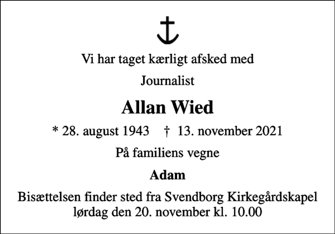 <p>Vi har taget kærligt afsked med<br />Journalist<br />Allan Wied<br />* 28. august 1943 ✝ 13. november 2021<br />På familiens vegne<br />Adam<br />Bisættelsen finder sted fra Svendborg Kirkegårdskapel lørdag den 20. november kl. 10.00</p>
