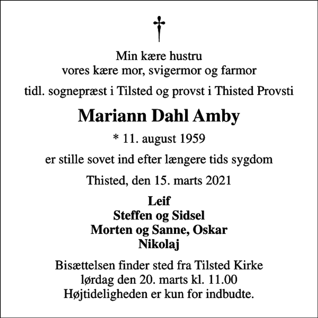 <p>Min kære hustru vores kære mor, svigermor og farmor<br />tidl. sognepræst i Tilsted og provst i Thisted Provsti<br />Mariann Dahl Amby<br />* 11. august 1959<br />er stille sovet ind efter længere tids sygdom<br />Thisted, den 15. marts 2021<br />Leif Steffen og Sidsel Morten og Sanne, Oskar Nikolaj<br />Bisættelsen finder sted fra Tilsted Kirke lørdag den 20. marts kl. 11.00 Højtideligheden er kun for indbudte.</p>