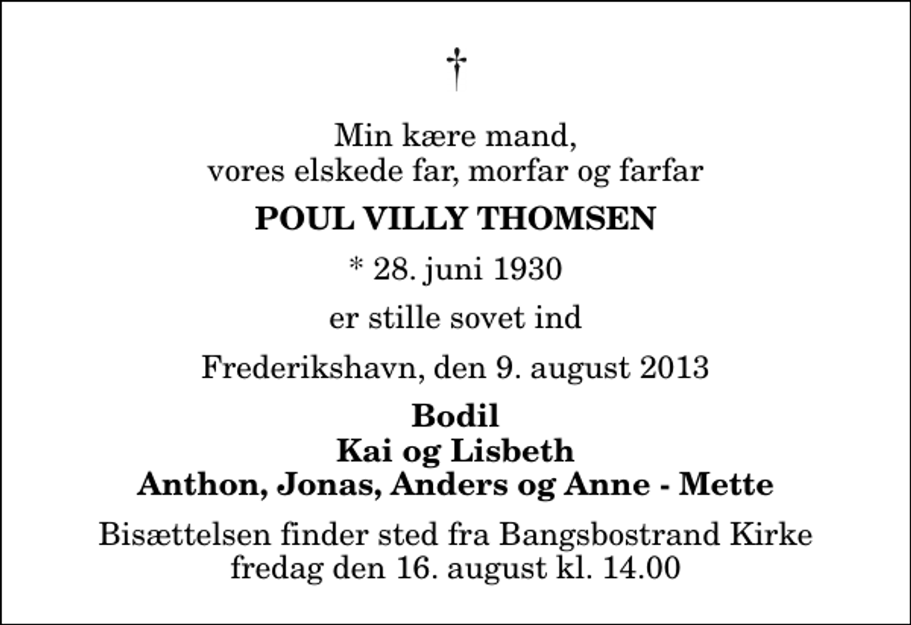 <p>Min kære mand, vores elskede far, morfar og farfar<br />Poul Villy Thomsen<br />* 28. juni 1930<br />er stille sovet ind<br />Frederikshavn, den 9. august 2013<br />Bodil Kai og Lisbeth Anthon, Jonas, Anders og Anne - Mette<br />Bisættelsen finder sted fra Bangsbostrand Kirke fredag den 16. august kl. 14.00</p>