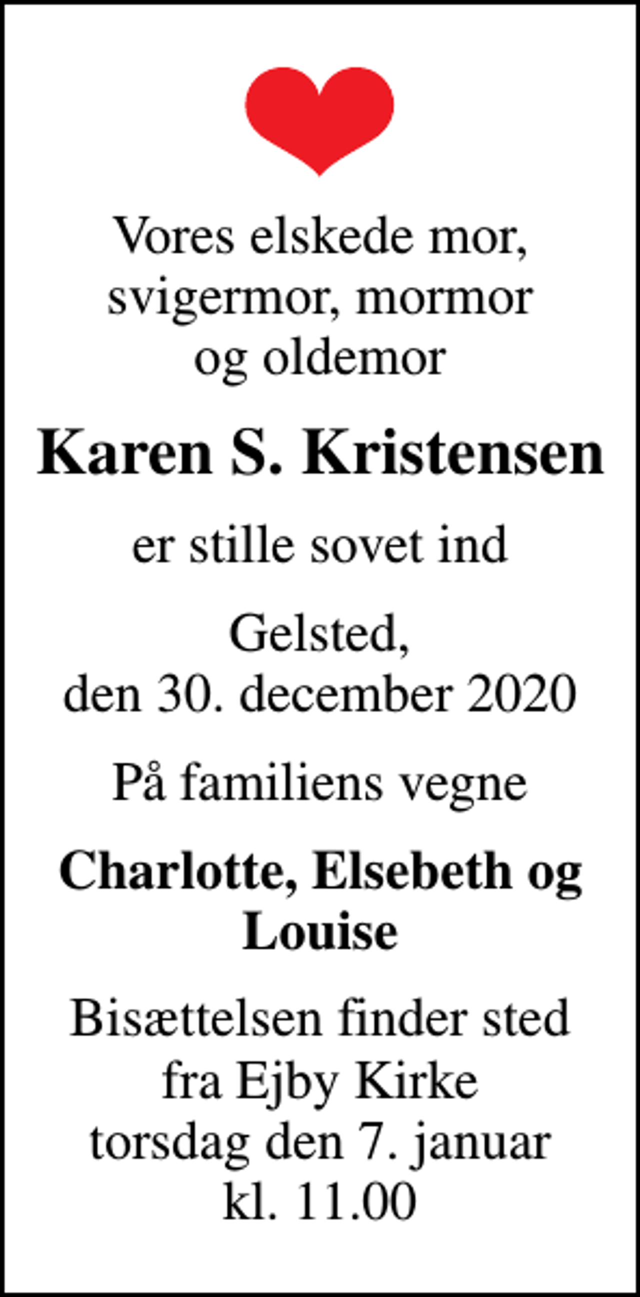 <p>Vores elskede mor, svigermor, mormor og oldemor<br />Karen S. Kristensen<br />er stille sovet ind<br />Gelsted, den 30. december 2020<br />På familiens vegne<br />Charlotte, Elsebeth og Louise<br />Bisættelsen finder sted fra Ejby Kirke torsdag den 7. januar kl. 11.00</p>