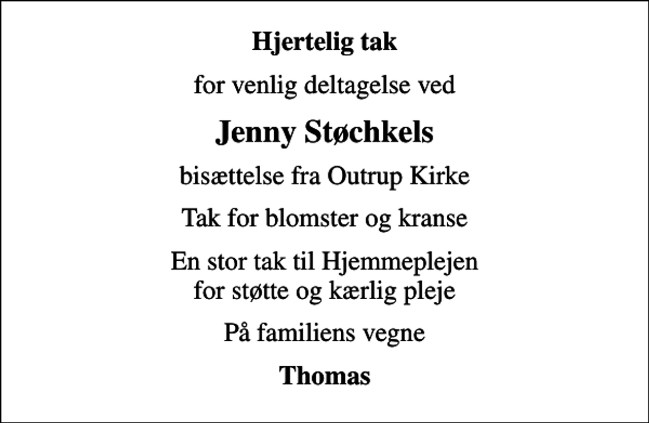 <p>Hjertelig tak<br />for venlig deltagelse ved<br />Jenny Støchkels<br />bisættelse fra Outrup Kirke<br />Tak for blomster og kranse<br />En stor tak til Hjemmeplejen for støtte og kærlig pleje<br />På familiens vegne<br />Thomas</p>