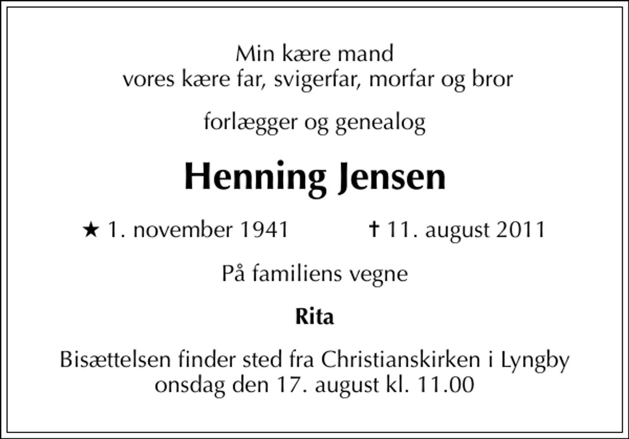 <p>Min kære mand vores kære far, svigerfar, morfar og bror<br />forlægger og genealog<br />Henning Jensen<br />* 1. november 1941 ✝ 11. august 2011<br />På familiens vegne<br />Rita<br />Bisættelsen finder sted fra Christianskirken i Lyngby onsdag den 17. august kl. 11.00</p>
