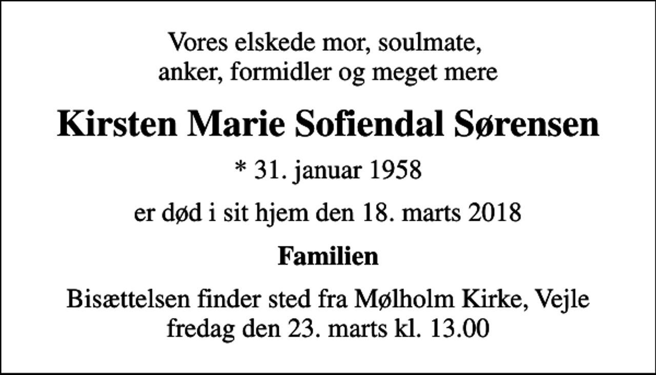 <p>Vores elskede mor, soulmate, anker, formidler og meget mere<br />Kirsten Marie Sofiendal Sørensen<br />* 31. januar 1958<br />er død i sit hjem den 18. marts 2018<br />Familien<br />Bisættelsen finder sted fra Mølholm Kirke, Vejle fredag den 23. marts kl. 13.00</p>