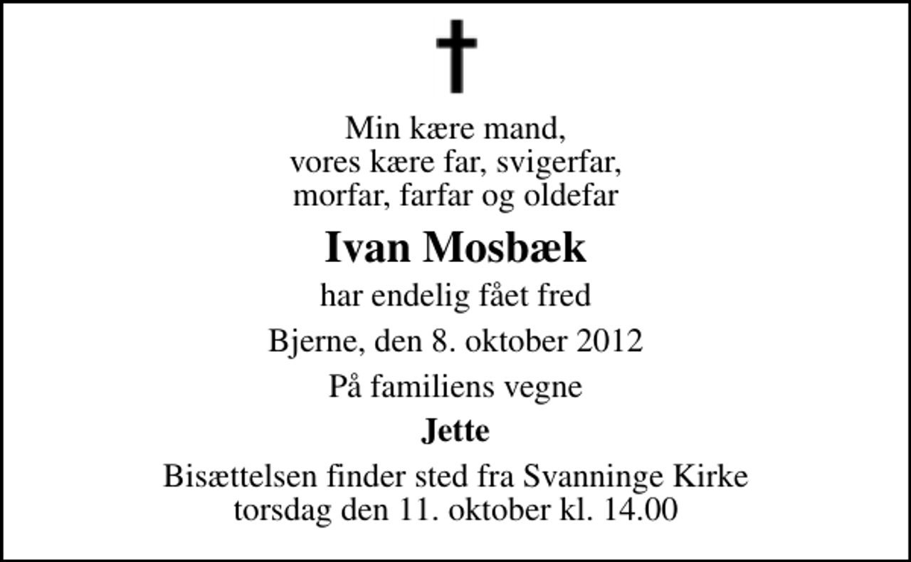 <p>Min kære mand, vores kære far, svigerfar, morfar, farfar og oldefar<br />Ivan Mosbæk<br />har endelig fået fred<br />Bjerne, den 8. oktober 2012<br />På familiens vegne<br />Jette<br />Bisættelsen finder sted fra Svanninge Kirke torsdag den 11. oktober kl. 14.00</p>