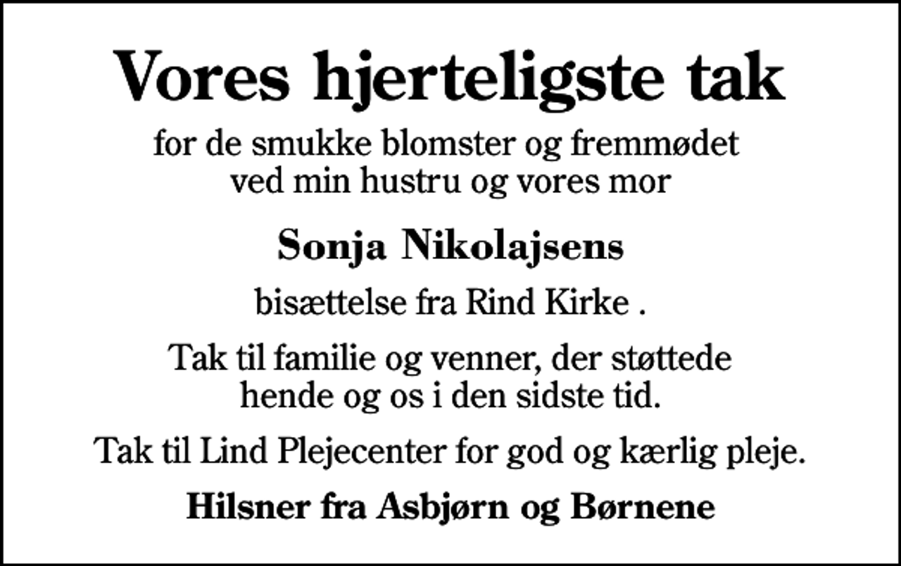 <p>Vores hjerteligste tak<br />for de smukke blomster og fremmødet ved min hustru og vores mor<br />Sonja Nikolajsens<br />bisættelse fra Rind Kirke .<br />Tak til familie og venner, der støttede hende og os i den sidste tid.<br />Tak til Lind Plejecenter for god og kærlig pleje.<br />Hilsner fra Asbjørn og Børnene</p>