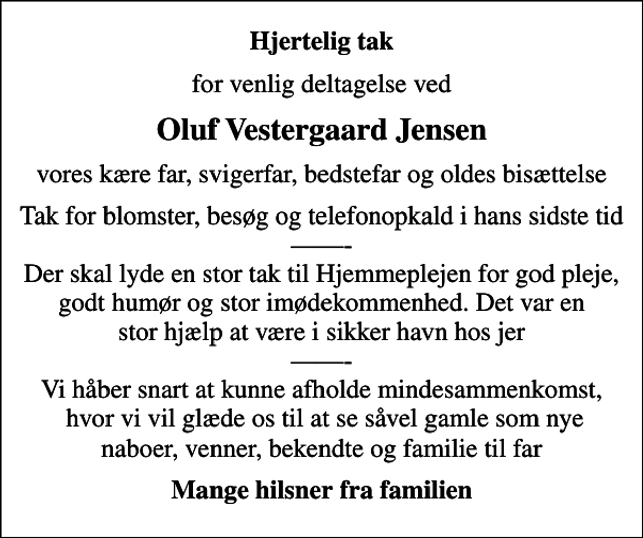 <p>Hjertelig tak<br />for venlig deltagelse ved<br />Oluf Vestergaard Jensen<br />vores kære far, svigerfar, bedstefar og oldes bisættelse<br />Tak for blomster, besøg og telefonopkald i hans sidste tid - Der skal lyde en stor tak til Hjemmeplejen for god pleje, godt humør og stor imødekommenhed. Det var en stor hjælp at være i sikker havn hos jer - Vi håber snart at kunne afholde mindesammenkomst, hvor vi vil glæde os til at se såvel gamle som nye naboer, venner, bekendte og familie til far<br />Mange hilsner fra familien</p>