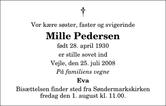 <p>Vor kære søster, faster og svigerinde<br />Mille Pedersen<br />født 28. april 1930<br />er stille sovet ind<br />Vejle, den 25. juli 2008<br />På familiens vegne<br />Eva<br />Bisættelsen finder sted fra Søndermarkskirken fredag den 1. august kl. 11.00</p>