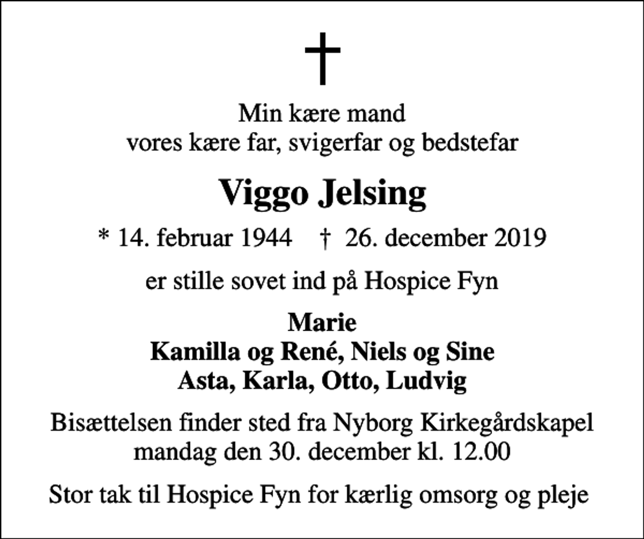 <p>Min kære mand vores kære far, svigerfar og bedstefar<br />Viggo Jelsing<br />* 14. februar 1944 ✝ 26. december 2019<br />er stille sovet ind på Hospice Fyn<br />Marie Kamilla og René, Niels og Sine Asta, Karla, Otto, Ludvig<br />Bisættelsen finder sted fra Nyborg Kirkegårdskapel mandag den 30. december kl. 12.00<br />Stor tak til Hospice Fyn for kærlig omsorg og pleje</p>
