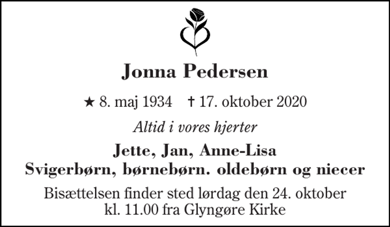 <p>Jonna Pedersen<br />★​ 8. maj 1934​ ✝​ 17. oktober 2020<br />Altid i vores hjerter<br />Jette, Jan, Anne-Lisa Svigerbørn, børnebørn. oldebørn og niecer<br />Bisættelsen​ finder sted lørdag den 24. oktober​ kl. 11.00 fra Glyngøre Kirke</p>
