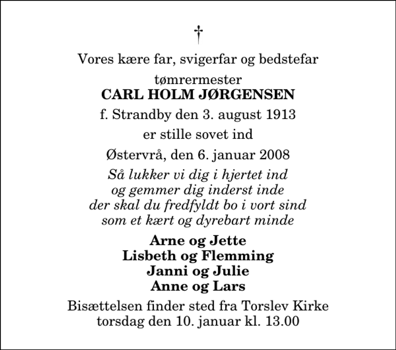 <p>Vores kære far, svigerfar og bedstefar<br />tømrermester<br />Carl Holm Jørgensen<br />f. Strandby den 3. august 1913<br />er stille sovet ind<br />Østervrå, den 6. januar 2008<br />Så lukker vi dig i hjertet ind og gemmer dig inderst inde der skal du fredfyldt bo i vort sind som et kært og dyrebart minde<br />Arne og Jette Lisbeth og Flemming Janni og Julie Anne og Lars<br />Bisættelsen finder sted fra Torslev Kirke torsdag den 10. januar kl. 13.00</p>