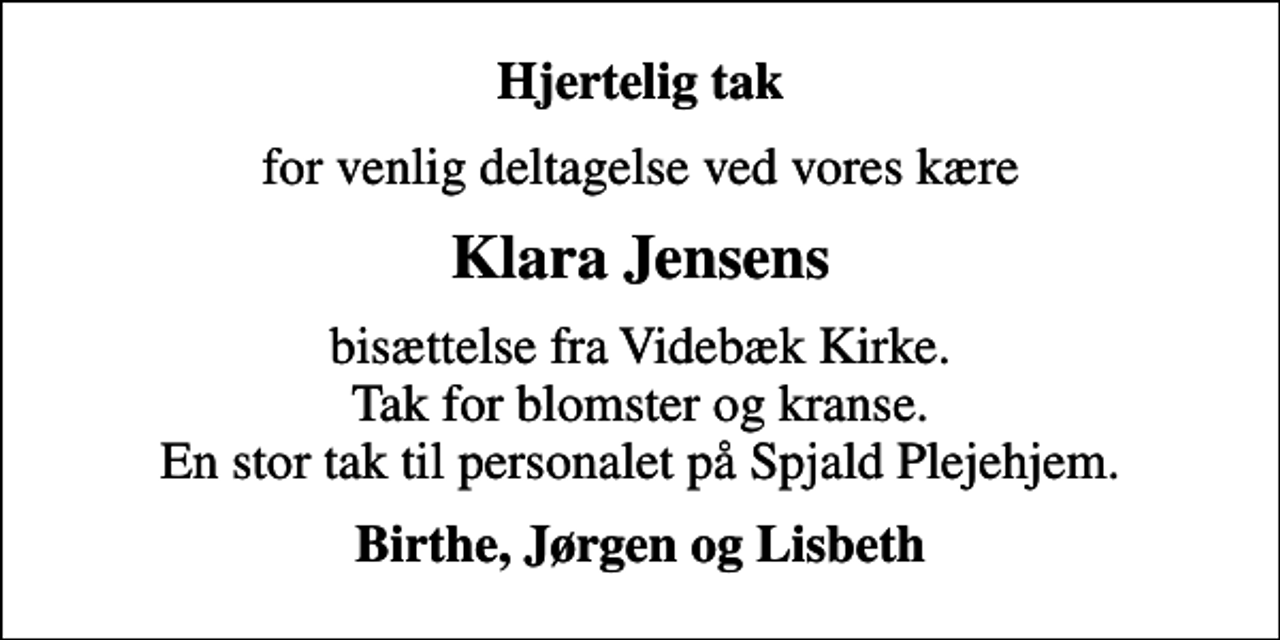 <p>Hjertelig tak<br />for venlig deltagelse ved vores kære<br />Klara Jensens<br />bisættelse fra Videbæk Kirke. Tak for blomster og kranse. En stor tak til personalet på Spjald Plejehjem.<br />Birthe, Jørgen og Lisbeth</p>