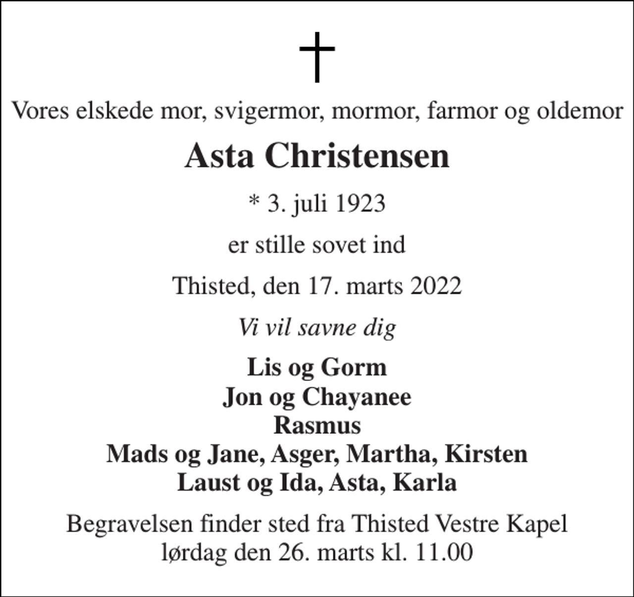 <p>Vores elskede mor, svigermor, mormor, farmor og oldemor<br />Asta Christensen<br />* 3. juli 1923<br />er stille sovet ind<br />Thisted, den 17. marts 2022<br />Vi vil savne dig<br />Lis og Gorm Jon og Chayanee Rasmus Mads og Jane, Asger, Martha, Kirsten Laust og Ida, Asta, Karla<br />Begravelsen finder sted fra Thisted Vestre Kapel lørdag den 26. marts kl. 11.00</p>