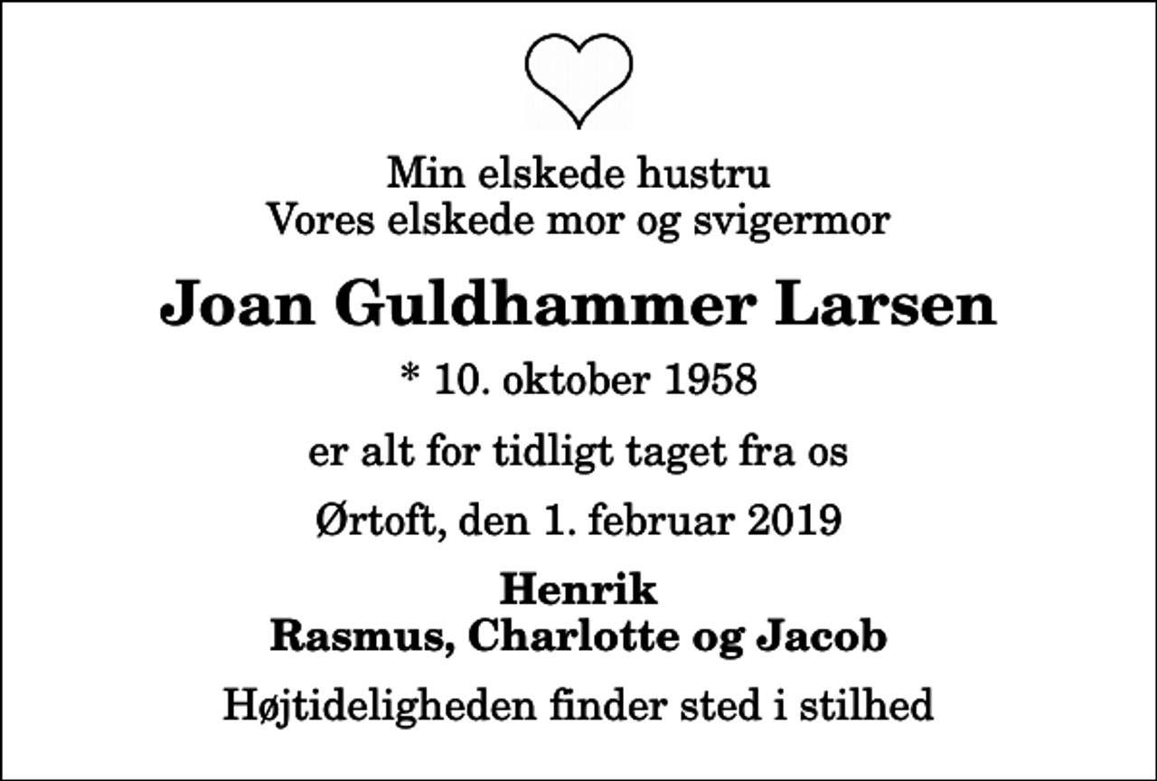 <p>Min elskede hustru Vores elskede mor og svigermor<br />Joan Guldhammer Larsen<br />* 10. oktober 1958<br />er alt for tidligt taget fra os<br />Ørtoft, den 1. februar 2019<br />Henrik Rasmus, Charlotte og Jacob<br />Højtideligheden finder sted i stilhed</p>