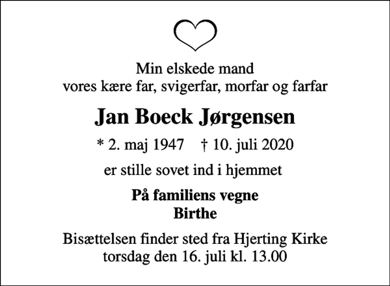 <p>Min elskede mand vores kære far, svigerfar, morfar og farfar<br />Jan Boeck Jørgensen<br />* 2. maj 1947 ✝ 10. juli 2020<br />er stille sovet ind i hjemmet<br />På familiens vegne Birthe<br />Bisættelsen finder sted fra Hjerting Kirke torsdag den 16. juli kl. 13.00</p>