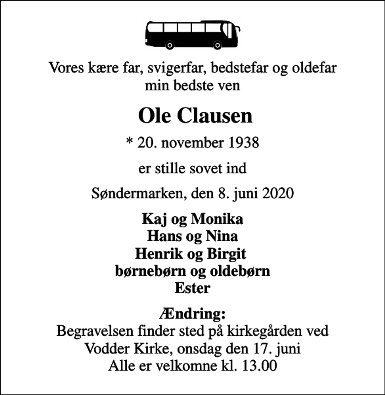<p>Vores kære far, svigerfar, bedstefar og oldefar min bedste ven<br />Ole Clausen<br />* 20. november 1938<br />er stille sovet ind<br />Søndermarken, den 8. juni 2020<br />Kaj og Monika Hans og Nina Henrik og Birgit børnebørn og oldebørn Ester<br /><em>Ændring:</em> Begravelsen finder sted på kirkegården ved Vodder Kirke, onsdag den 17. juni Alle er velkomne kl. 13.00</p>