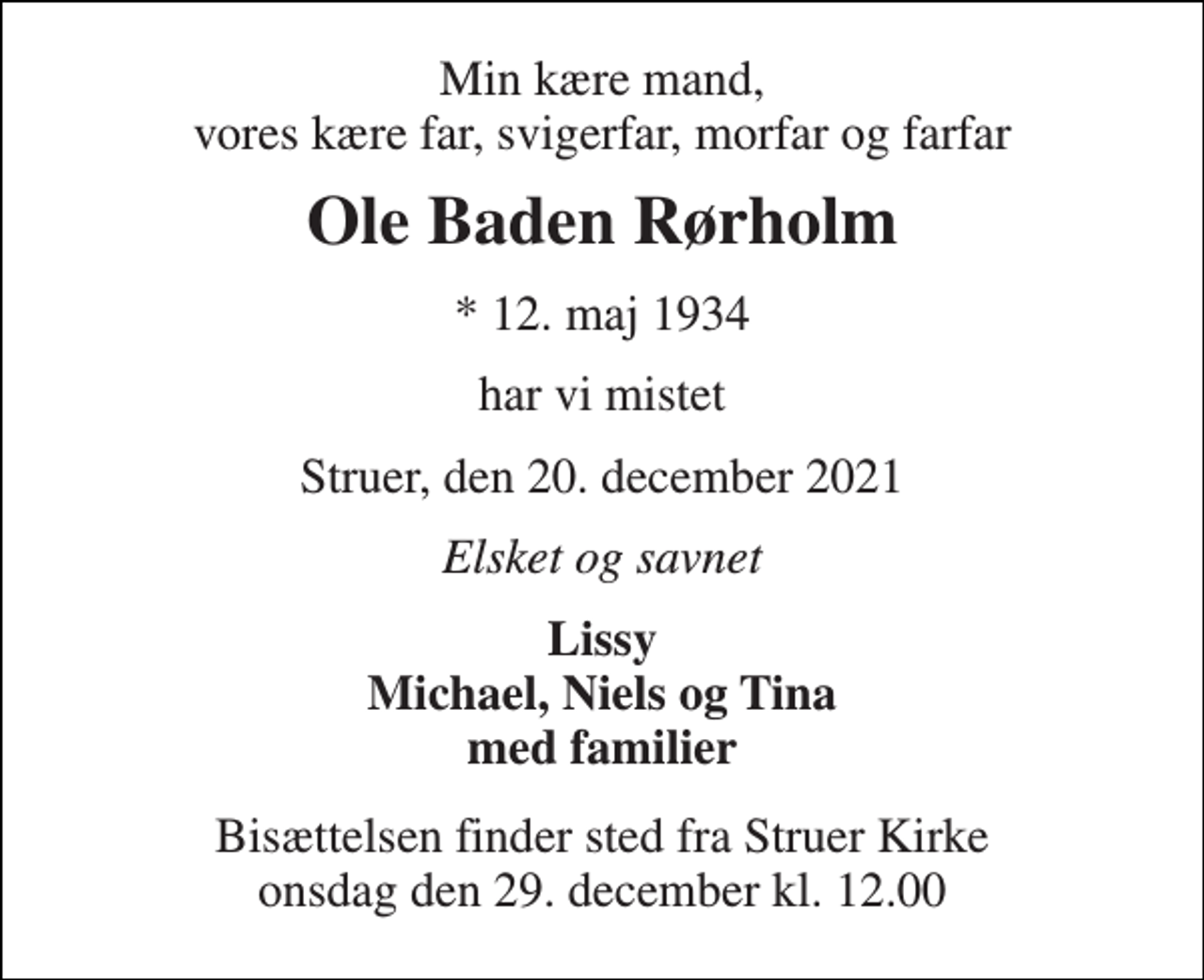 <p>Min kære mand, vores kære far, svigerfar, morfar og farfar<br />Ole Baden Rørholm<br />*​ 12. maj 1934<br />har vi mistet<br />Struer, den 20. december 2021<br />Elsket og savnet<br />Lissy Michael, Niels og Tina med familier<br />Bisættelsen​ finder sted fra Struer Kirke​ onsdag den 29. december​ kl. 12.00</p>
