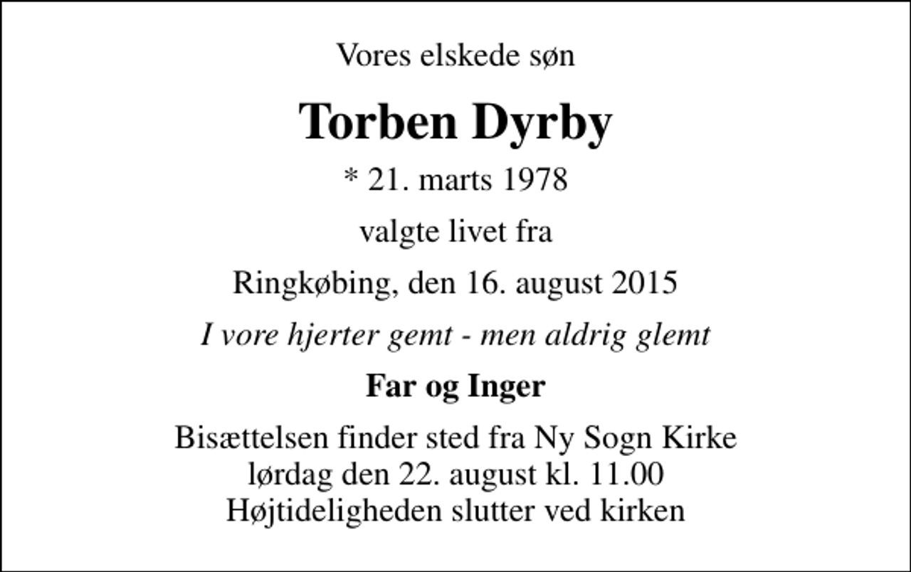 <p>Vores elskede søn<br />Torben Dyrby<br />* 21. marts 1978<br />valgte livet fra<br />Ringkøbing, den 16. august 2015<br />I vore hjerter gemt - men aldrig glemt<br />Far og Inger<br />Bisættelsen finder sted fra Ny Sogn Kirke lørdag den 22. august kl. 11.00 Højtideligheden slutter ved kirken</p>