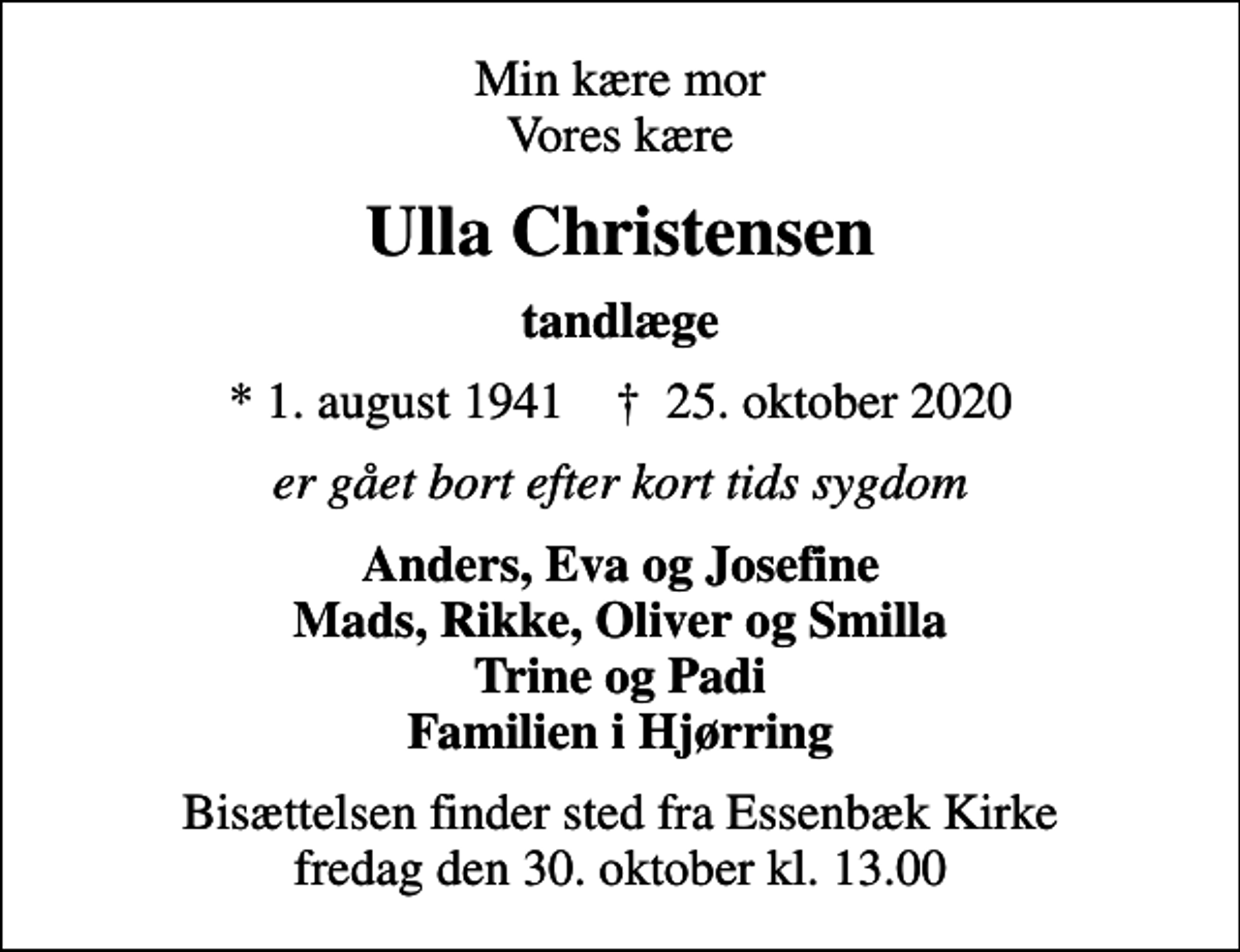 <p>Min kære mor Vores kære<br />Ulla Christensen<br />tandlæge<br />* 1. august 1941 ✝ 25. oktober 2020<br />er gået bort efter kort tids sygdom<br />Anders, Eva og Josefine Mads, Rikke, Oliver og Smilla Trine og Padi Familien i Hjørring<br />Bisættelsen finder sted fra Essenbæk Kirke fredag den 30. oktober kl. 13.00</p>