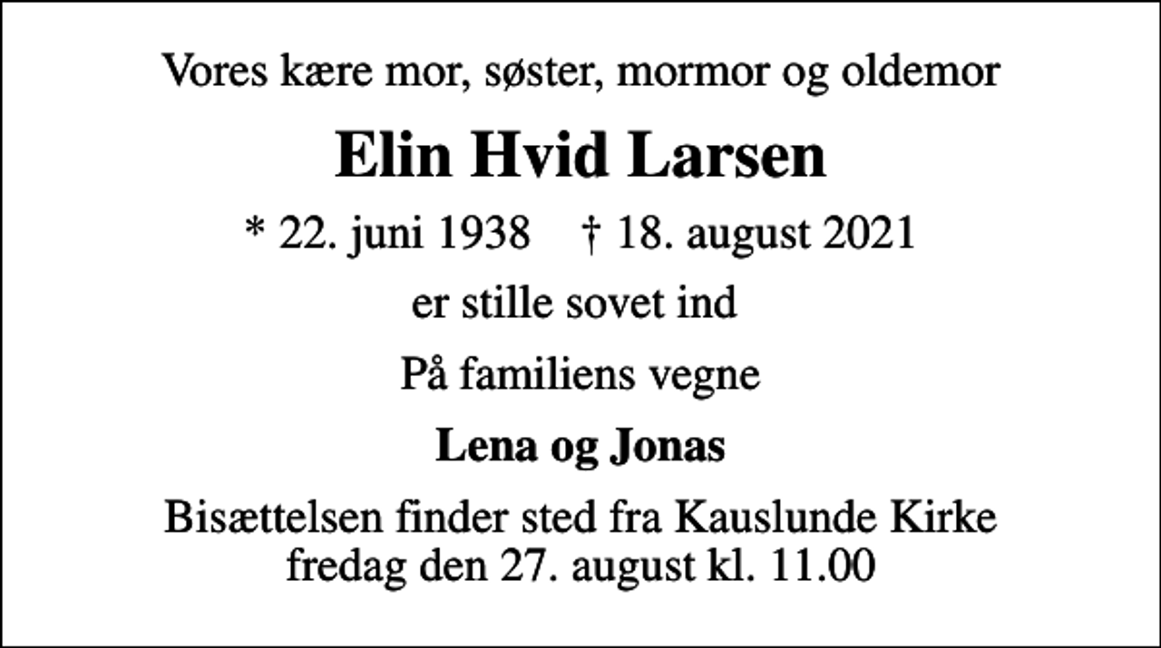 <p>Vores kære mor, søster, mormor og oldemor<br />Elin Hvid Larsen<br />* 22. juni 1938 ✝ 18. august 2021<br />er stille sovet ind<br />På familiens vegne<br />Lena og Jonas<br />Bisættelsen finder sted fra Kauslunde Kirke fredag den 27. august kl. 11.00</p>