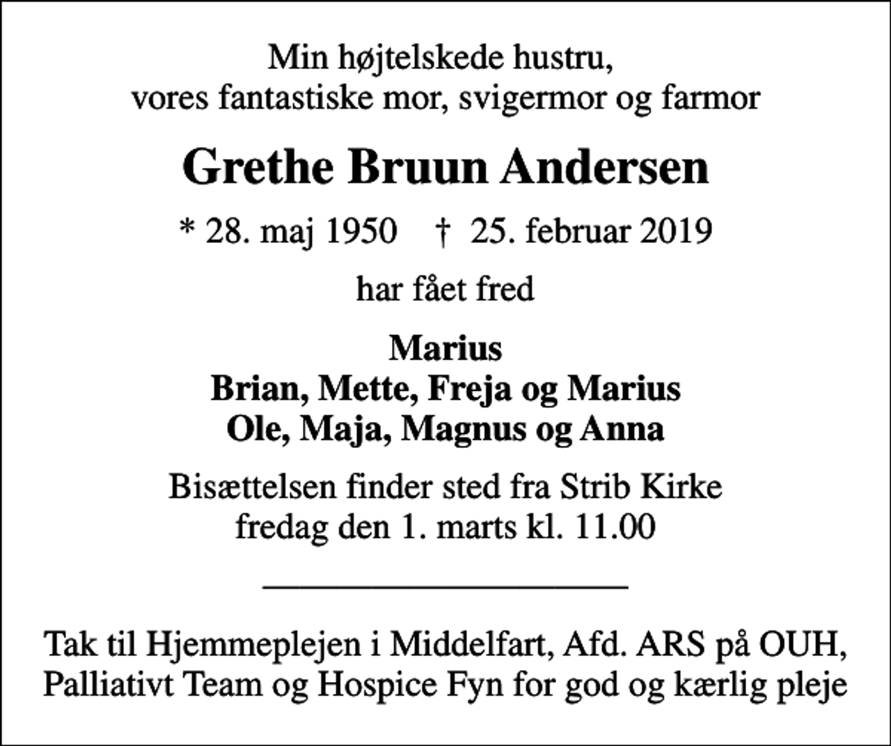<p>Min højtelskede hustru, vores fantastiske mor, svigermor og farmor<br />Grethe Bruun Andersen<br />* 28. maj 1950 ✝ 25. februar 2019<br />har fået fred<br />Marius Brian, Mette, Freja og Marius Ole, Maja, Magnus og Anna<br />Bisættelsen finder sted fra Strib Kirke fredag den 1. marts kl. 11.00<br />Tak til Hjemmeplejen i Middelfart, Afd. ARS på OUH, Palliativt Team og Hospice Fyn for god og kærlig pleje</p>