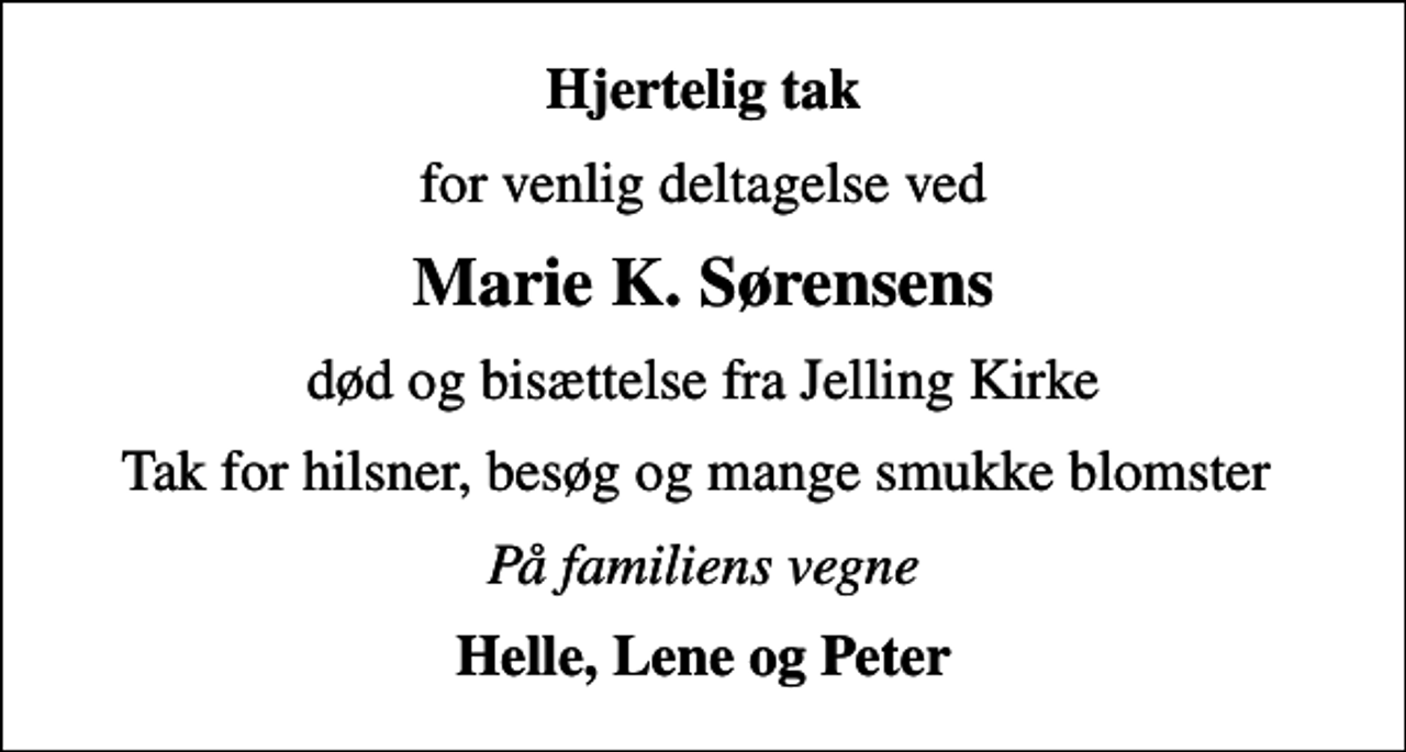 <p>Hjertelig tak<br />for venlig deltagelse ved<br />Marie K. Sørensens<br />død og bisættelse fra Jelling Kirke<br />Tak for hilsner, besøg og mange smukke blomster<br />På familiens vegne<br />Helle, Lene og Peter</p>