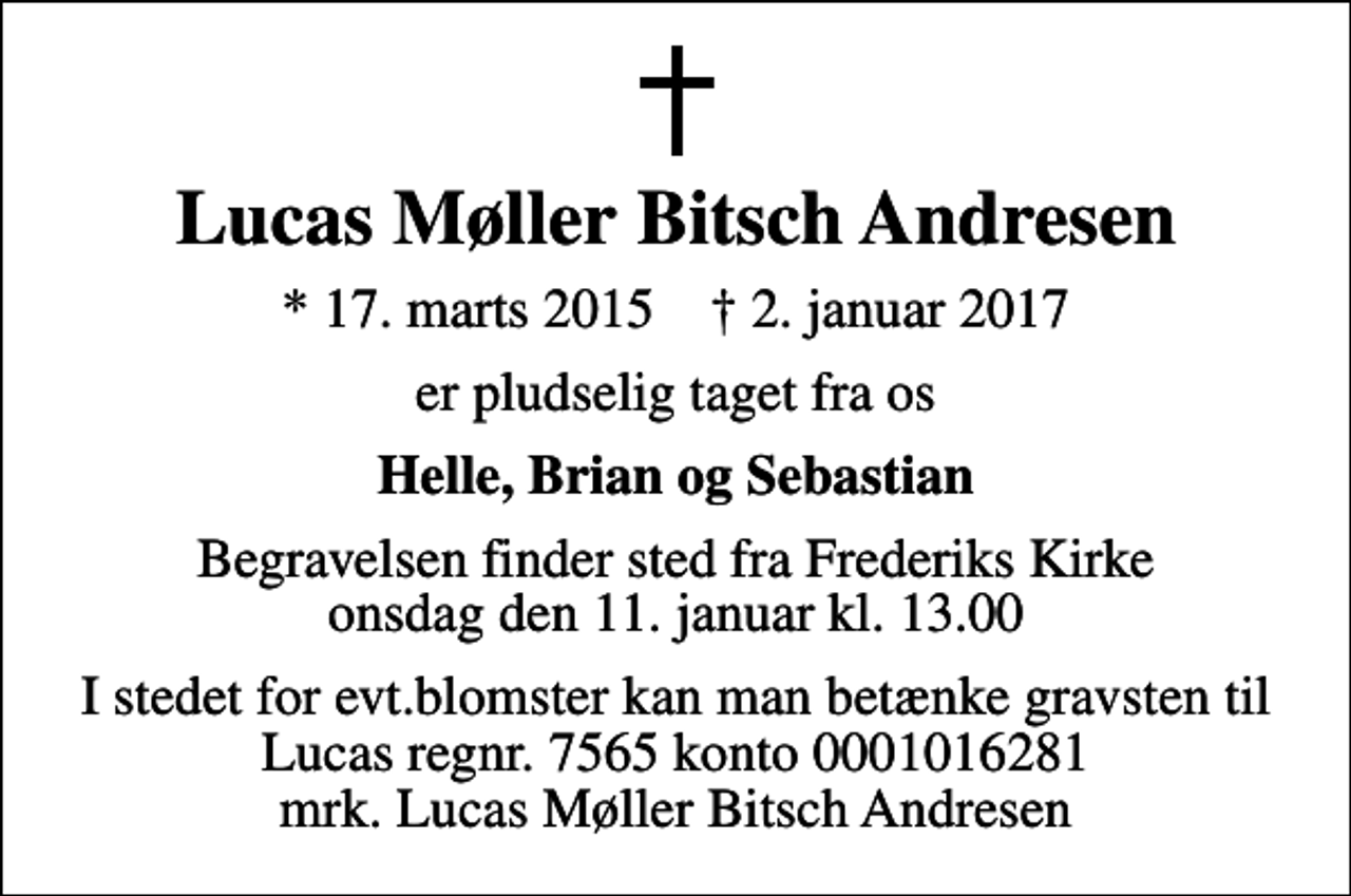 <p>Lucas Møller Bitsch Andresen<br />* 17. marts 2015 ✝ 2. januar 2017<br />er pludselig taget fra os<br />Helle, Brian og Sebastian<br />Begravelsen finder sted fra Frederiks Kirke onsdag den 11. januar kl. 13.00<br />I stedet for evt.blomster kan man betænke gravsten til Lucas regnr. 7565 konto 0001016281 mrk. Lucas Møller Bitsch Andresen</p>
