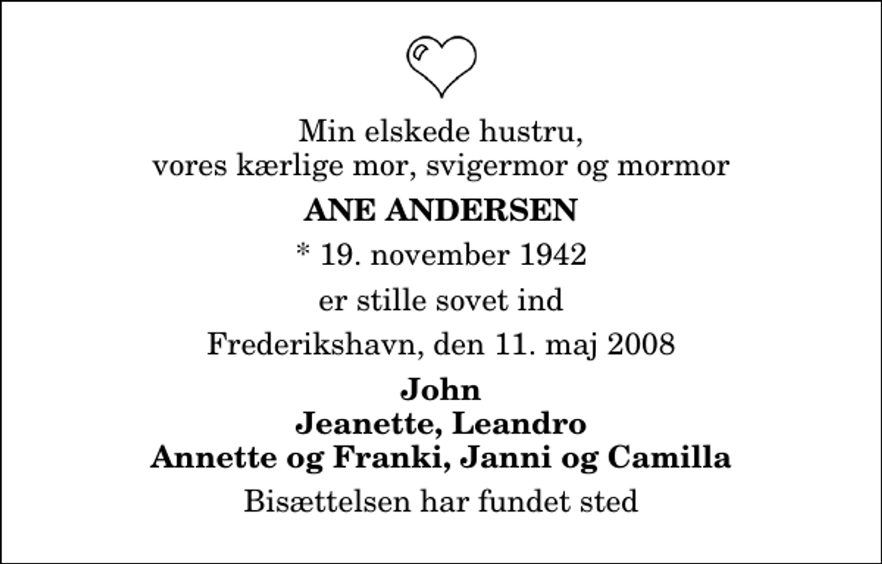 <p>Min elskede hustru, vores kærlige mor, svigermor og mormor<br />Ane Andersen<br />* 19. november 1942<br />er stille sovet ind<br />Frederikshavn, den 11. maj 2008<br />John Jeanette, Leandro Annette og Franki, Janni og Camilla<br />Bisættelsen har fundet sted</p>