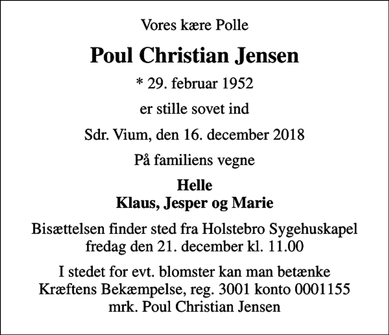 <p>Vores kære Polle<br />Poul Christian Jensen<br />* 29. februar 1952<br />er stille sovet ind<br />Sdr. Vium, den 16. december 2018<br />På familiens vegne<br />Helle Klaus, Jesper og Marie<br />Bisættelsen finder sted fra Holstebro Sygehuskapel fredag den 21. december kl. 11.00<br />I stedet for evt. blomster kan man betænke<br />Kræftens Bekæmpelse reg.3001konto0001155mrk. Poul Christian<br />Jensen</p>