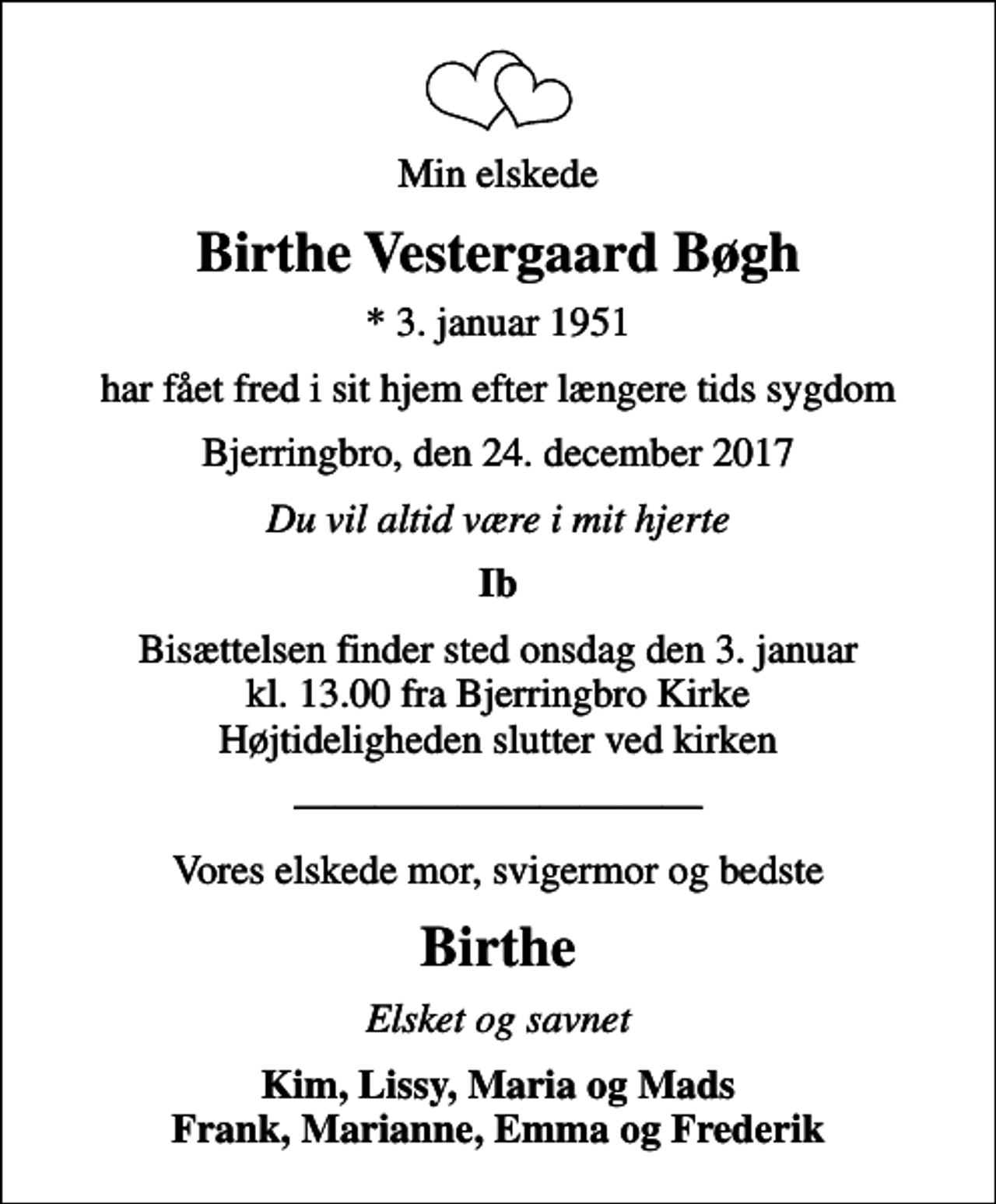 <p>Min elskede<br />Birthe Vestergaard Bøgh<br />* 3. januar 1951<br />har fået fred i sit hjem efter længere tids sygdom<br />Bjerringbro, den 24. december 2017<br />Du vil altid være i mit hjerte<br />Ib<br />Bisættelsen finder sted onsdag den 3. januar kl. 13.00 fra Bjerringbro Kirke Højtideligheden slutter ved kirken<br />Vores elskede mor, svigermor og bedste<br />Birthe<br />Elsket og savnet<br />Kim, Lissy, Maria og Mads Frank, Marianne, Emma og Frederik</p>