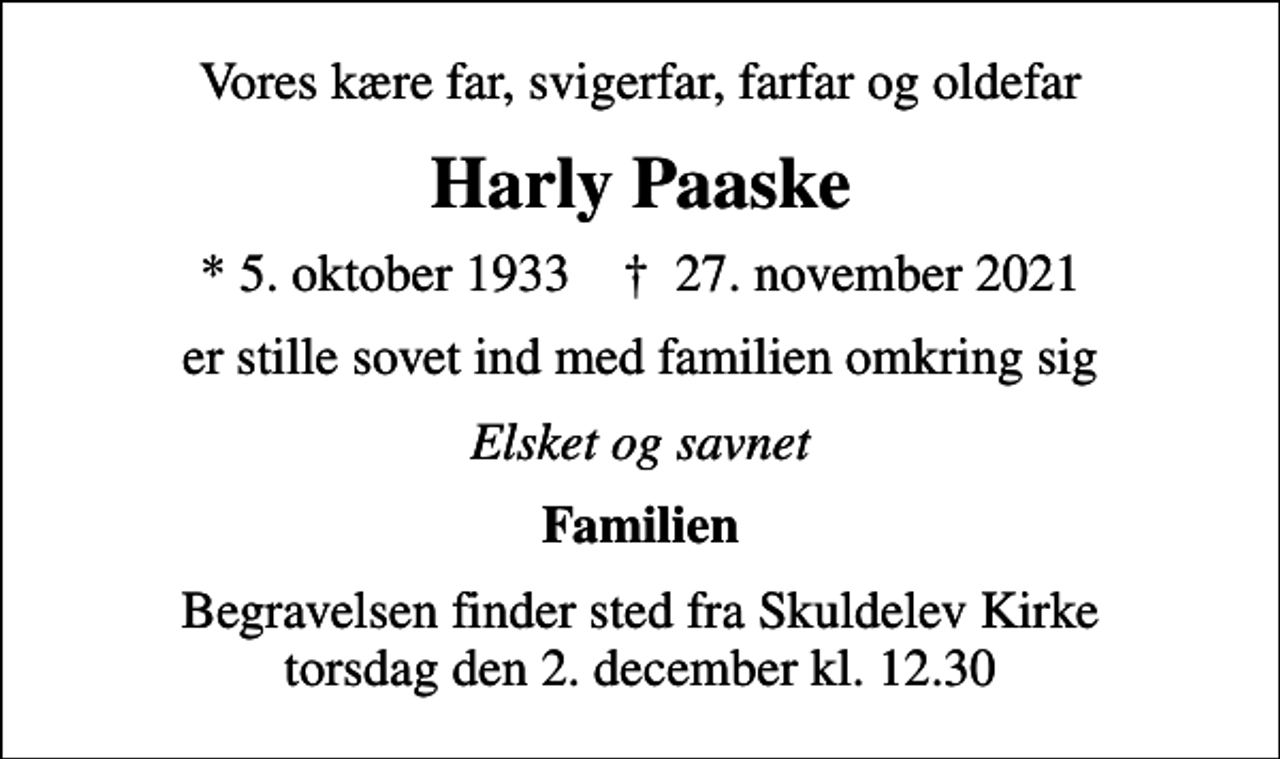 <p>Vores kære far, svigerfar, farfar og oldefar<br />Harly Paaske<br />* 5. oktober 1933 ✝ 27. november 2021<br />er stille sovet ind med familien omkring sig<br />Elsket og savnet<br />Familien<br />Begravelsen finder sted fra Skuldelev Kirke torsdag den 2. december kl. 12.30</p>