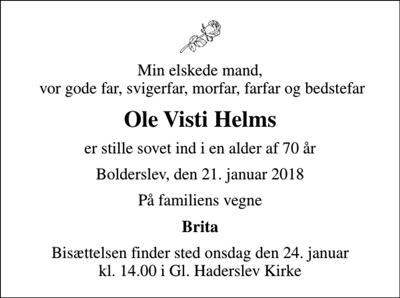 <p>Min elskede mand, vor gode far, svigerfar, morfar, farfar og bedstefar<br />Ole Visti Helms<br />er stille sovet ind i en alder af 70 år<br />Bolderslev, den 21. januar 2018<br />På familiens vegne<br />Brita<br />Bisættelsen finder sted onsdag den 24. januar kl. 14.00 i Gl. Haderslev Kirke</p>