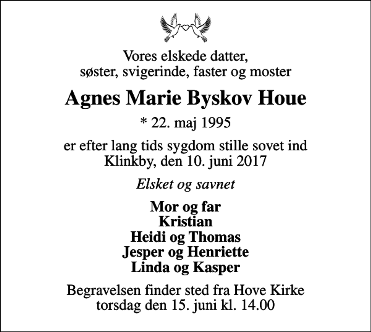 <p>Vores elskede datter, søster, svigerinde, faster og moster<br />Agnes Marie Byskov Houe<br />* 22. maj 1995<br />er efter lang tids sygdom stille sovet ind Klinkby, den 10. juni 2017<br />Elsket og savnet<br />Mor og far Kristian Heidi og Thomas Jesper og Henriette Linda og Kasper<br />Begravelsen finder sted fra Hove Kirke torsdag den 15. juni kl. 14.00</p>