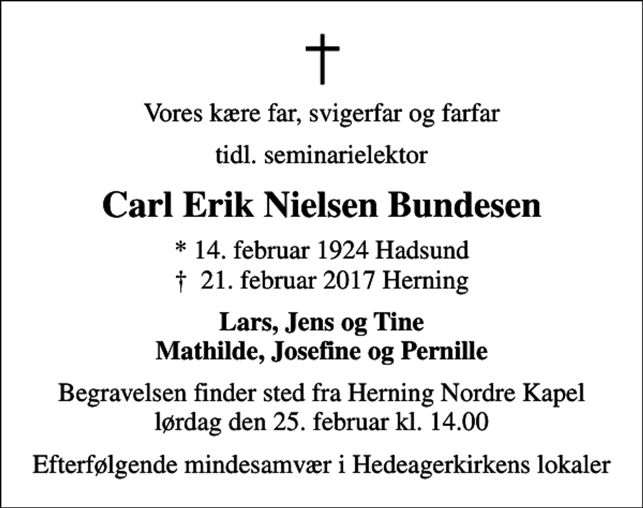 <p>Vores kære far, svigerfar og farfar<br />tidl. seminarielektor<br />Carl Erik Nielsen Bundesen<br />* 14. februar 1924 Hadsund<br />✝ 21. februar 2017 Herning<br />Lars, Jens og Tine Mathilde, Josefine og Pernille<br />Begravelsen finder sted fra Herning Nordre Kapel lørdag den 25. februar kl. 14.00<br />Efterfølgende mindesamvær i Hedeagerkirkens lokaler</p>