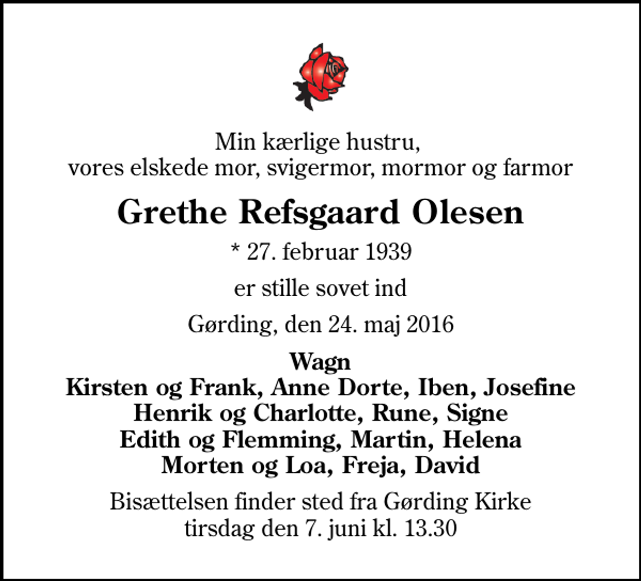 <p>Min kærlige hustru, vores elskede mor, svigermor, mormor og farmor<br />Grethe Refsgaard Olesen<br />* 27. februar 1939<br />er stille sovet ind<br />Gørding, den 24. maj 2016<br />Wagn Kirsten og Frank, Anne Dorte, Iben, Josefine Henrik og Charlotte, Rune, Signe Edith og Flemming, Martin, Helena Morten og Loa, Freja, David<br />Bisættelsen finder sted fra Gørding Kirke tirsdag den 7. juni kl. 13.30</p>