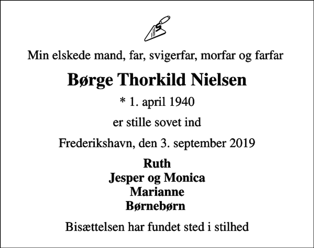<p>Min elskede mand, far, svigerfar, morfar og farfar<br />Børge Thorkild Nielsen<br />* 1. april 1940<br />er stille sovet ind<br />Frederikshavn, den 3. september 2019<br />Ruth Jesper og Monica Marianne Børnebørn<br />Bisættelsen har fundet sted i stilhed</p>