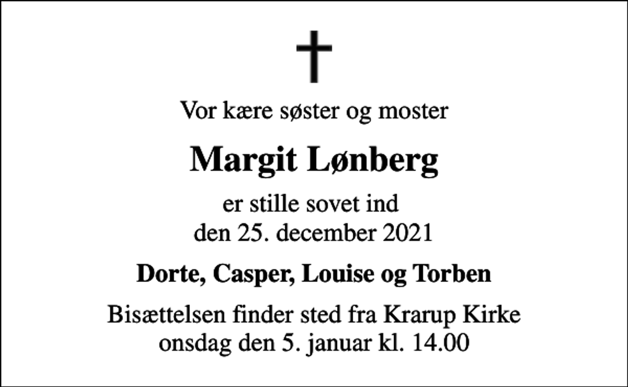 <p>Vor kære søster og moster<br />Margit Lønberg<br />er stille sovet ind den 25. december 2021<br />Dorte, Casper, Louise og Torben<br />Bisættelsen finder sted fra Krarup Kirke onsdag den 5. januar kl. 14.00</p>