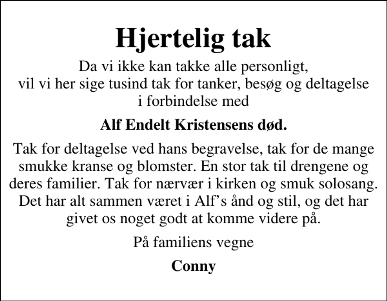 <p>Hjertelig tak<br />Da vi ikke kan takke alle personligt, vil vi her sige tusind tak for tanker, besøg og deltagelse i forbindelse med<br />Alf Endelt Kristensens død.<br />Tak for deltagelse ved hans begravelse, tak for de mange smukke kranse og blomster. En stor tak til drengene og deres familier. Tak for nærvær i kirken og smuk solosang. Det har alt sammen været i Alfs ånd og stil, og det har givet os noget godt at komme videre på.<br />På familiens vegne<br />Conny</p>