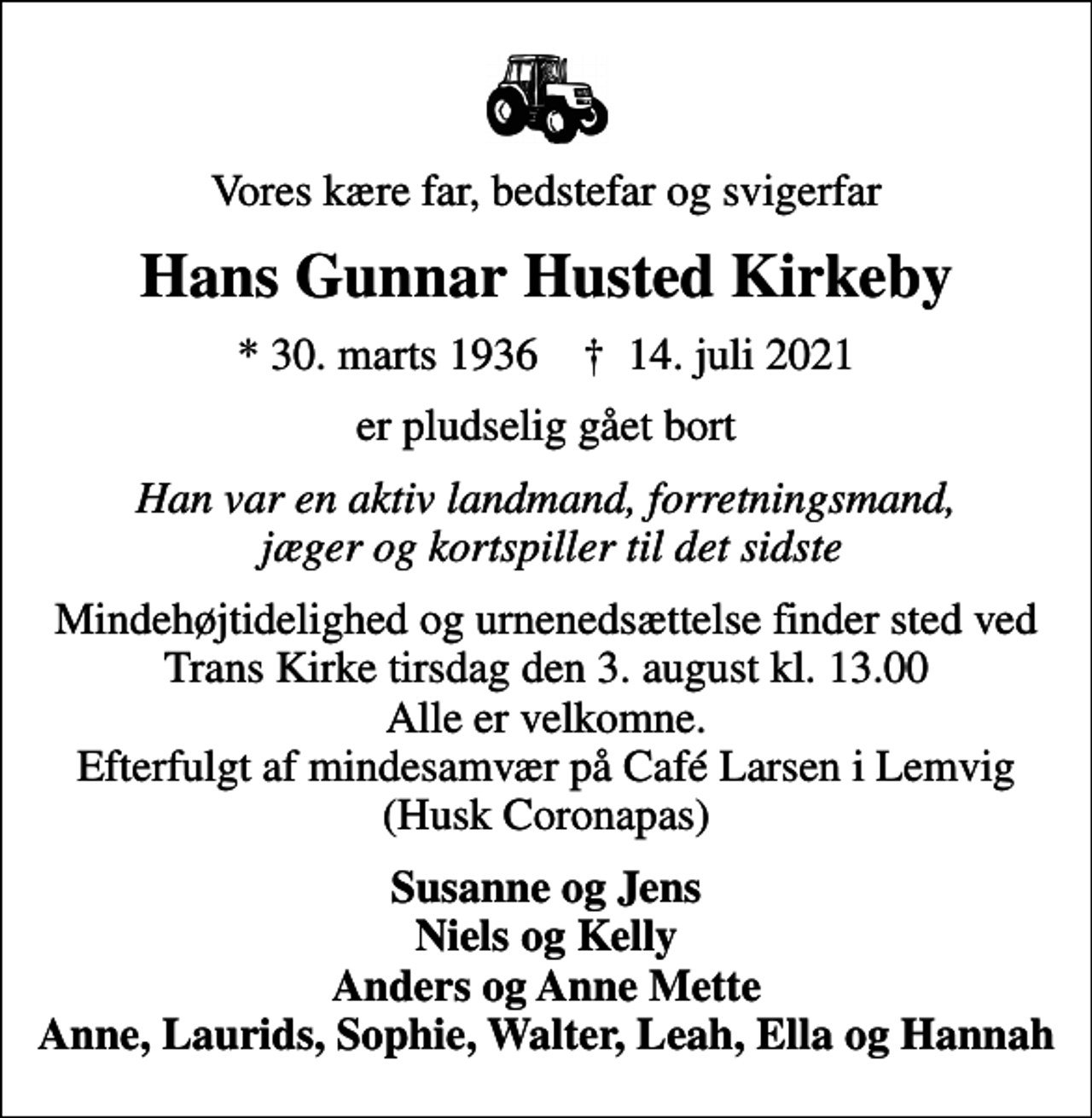 <p>Vores kære far, bedstefar og svigerfar<br />Hans Gunnar Husted Kirkeby<br />* 30. marts 1936 ✝ 14. juli 2021<br />er pludselig gået bort<br />Han var en aktiv landmand, forretningsmand, jæger og kortspiller til det sidste<br />Mindehøjtidelighed og urnenedsættelse finder sted ved Trans Kirke tirsdag den 3. august kl. 13.00 Alle er velkomne. Efterfulgt af mindesamvær på Café Larsen i Lemvig (Husk Coronapas)<br />Susanne og Jens Niels og Kelly Anders og Anne Mette Anne, Laurids, Sophie, Walter, Leah, Ella og Hannah</p>