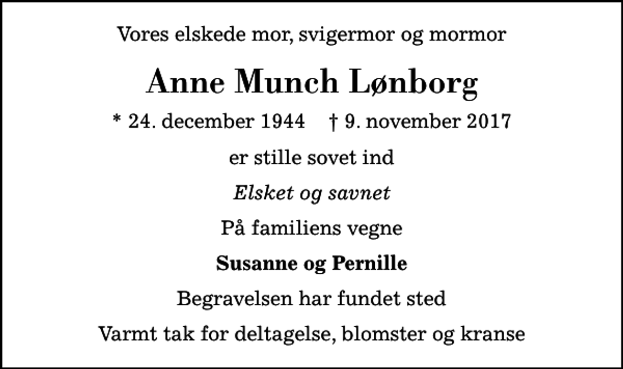 <p>Vores elskede mor, svigermor og mormor<br />Anne Munch Lønborg<br />* 24. december 1944 ✝ 9. november 2017<br />er stille sovet ind<br />Elsket og savnet<br />På familiens vegne<br />Susanne og Pernille<br />Begravelsen har fundet sted<br />Varmt tak for deltagelse, blomster og kranse</p>