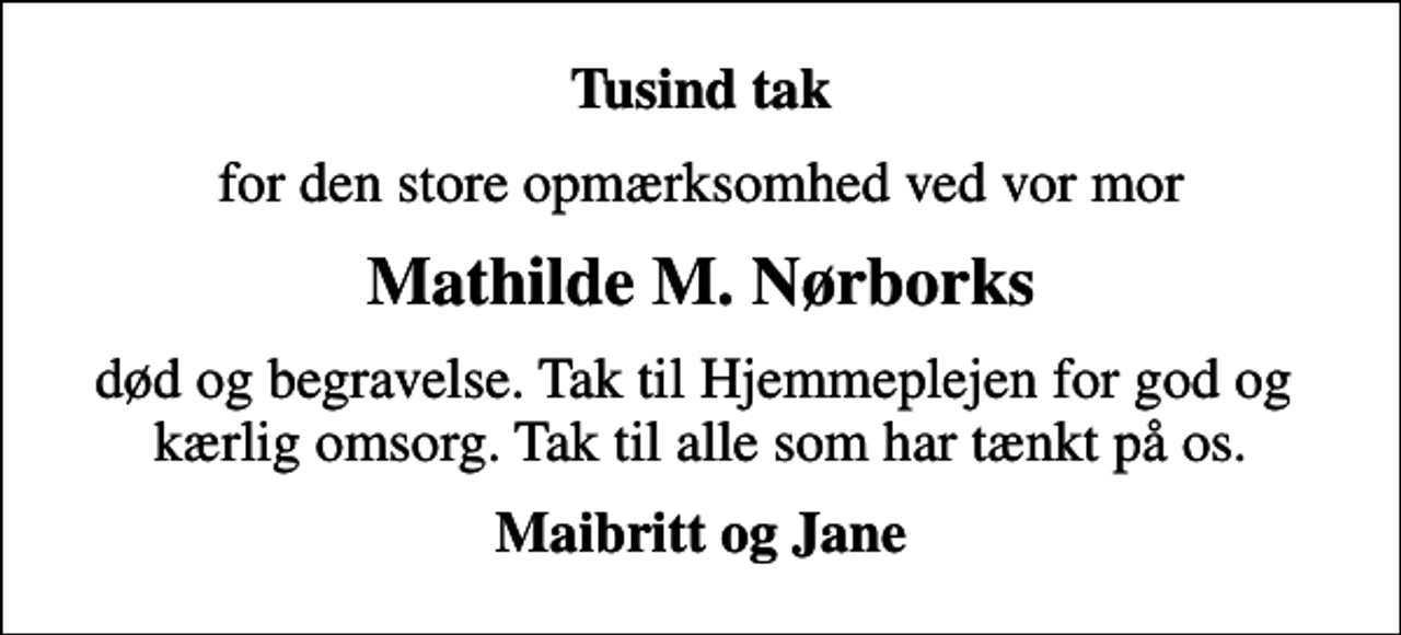 <p>Tusind tak<br />for den store opmærksomhed ved vor mor<br />Mathilde M. Nørborks<br />død og begravelse. Tak til Hjemmeplejen for god og kærlig omsorg. Tak til alle som har tænkt på os.<br />Maibritt og Jane</p>