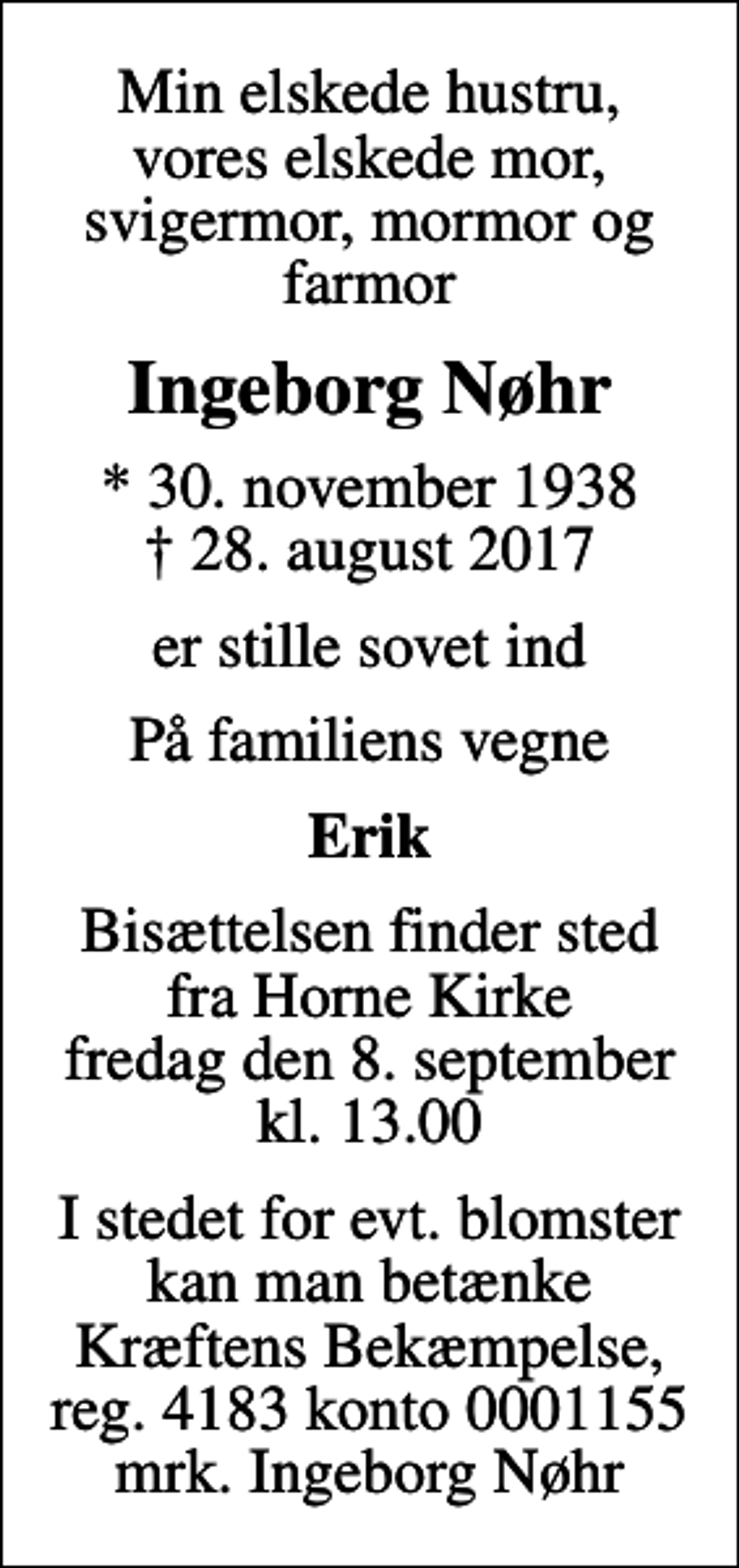 <p>Min elskede hustru, vores elskede mor, svigermor, mormor og farmor<br />Ingeborg Nøhr<br />* 30. november 1938<br />✝ 28. august 2017<br />er stille sovet ind<br />På familiens vegne<br />Erik<br />Bisættelsen finder sted fra Horne Kirke fredag den 8. september kl. 13.00<br />I stedet for evt. blomster kan man betænke<br />Kræftens Bekæmpelse reg.4183konto0001155mrk. Ingeborg<br />Nøhr</p>