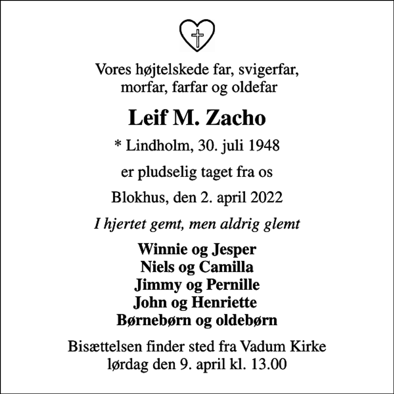 <p>Vores højtelskede far, svigerfar, morfar, farfar og oldefar<br />Leif M. Zacho<br />* Lindholm, 30. juli 1948<br />er pludselig taget fra os<br />Blokhus, den 2. april 2022<br />I hjertet gemt, men aldrig glemt<br />Winnie og Jesper Niels og Camilla Jimmy og Pernille John og Henriette Børnebørn og oldebørn<br />Bisættelsen finder sted fra Vadum Kirke lørdag den 9. april kl. 13.00</p>